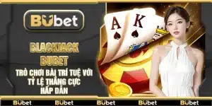 Blackjack Bubet – Trò chơi bài trí tuệ với tỷ lệ thắng cực hấp dẫn